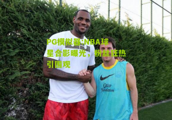 NBA球星合影曝光，粉丝狂热引围观